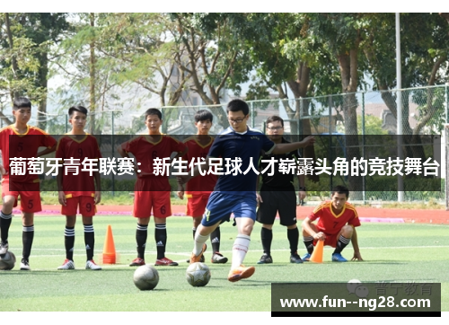 葡萄牙青年联赛:新生代足球人才崭露头角的竞技舞台 葡萄牙青年联赛:新生代足球人才崭露头角的竞技舞台
