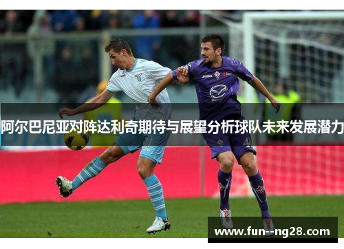 阿尔巴尼亚对阵达利奇期待与展望分析球队未来发展潜力