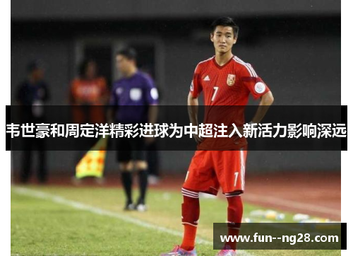 韦世豪和周定洋精彩进球为中超注入新活力影响深远