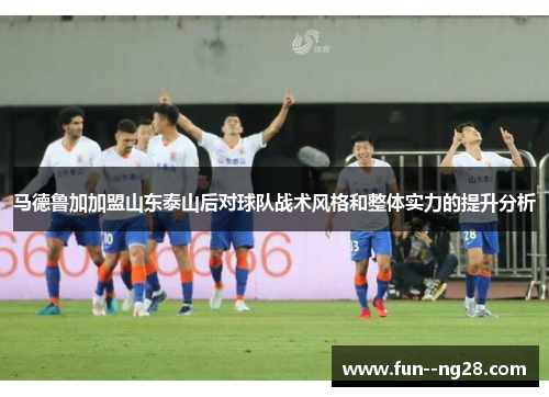 马德鲁加加盟山东泰山后对球队战术风格和整体实力的提升分析 马德鲁加加盟山东泰山后对球队战术风格和整体实力的提升分析