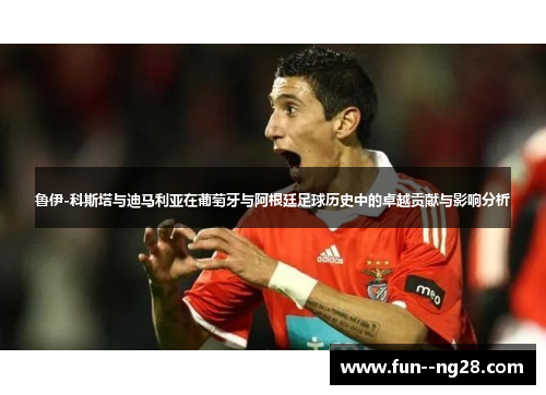 鲁伊-科斯塔与迪马利亚在葡萄牙与阿根廷足球历史中的卓越贡献与影响分析 鲁伊-科斯塔与迪马利亚在葡萄牙与阿根廷足球历史中的卓越贡献与影响分析