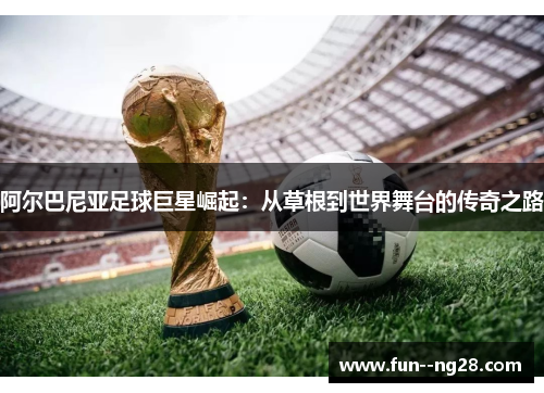 阿尔巴尼亚足球巨星崛起：从草根到世界舞台的传奇之路