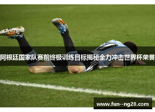 阿根廷国家队赛前终极训练目标揭秘全力冲击世界杯荣誉