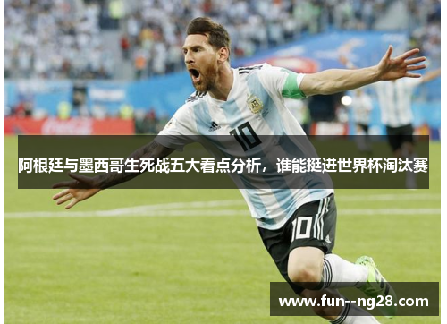 阿根廷与墨西哥生死战五大看点分析，谁能挺进世界杯淘汰赛