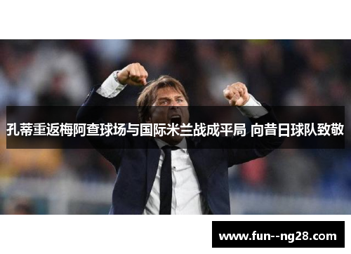 孔蒂重返梅阿查球场与国际米兰战成平局 向昔日球队致敬