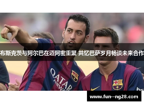 布斯克茨与阿尔巴在迈阿密重聚 共忆巴萨岁月畅谈未来合作 布斯克茨与阿尔巴在迈阿密重聚 共忆巴萨岁月畅谈未来合作
