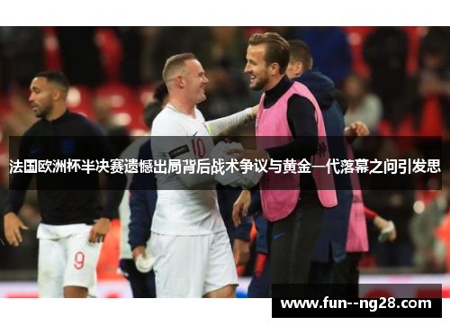 法国欧洲杯半决赛遗憾出局背后战术争议与黄金一代落幕之问引发思 法国欧洲杯半决赛遗憾出局背后战术争议与黄金一代落幕之问引发思