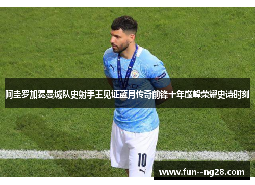 阿圭罗加冕曼城队史射手王见证蓝月传奇前锋十年巅峰荣耀史诗时刻