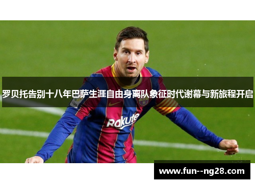 罗贝托告别十八年巴萨生涯自由身离队象征时代谢幕与新旅程开启