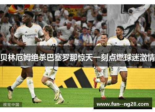 贝林厄姆绝杀巴塞罗那惊天一刻点燃球迷激情