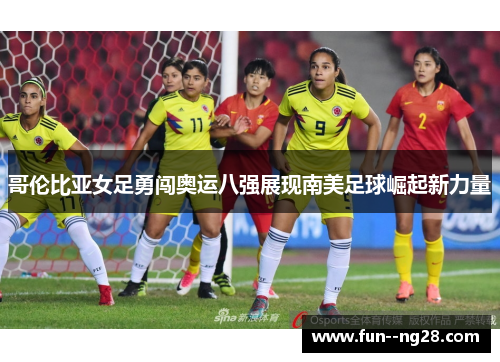 哥伦比亚女足勇闯奥运八强展现南美足球崛起新力量