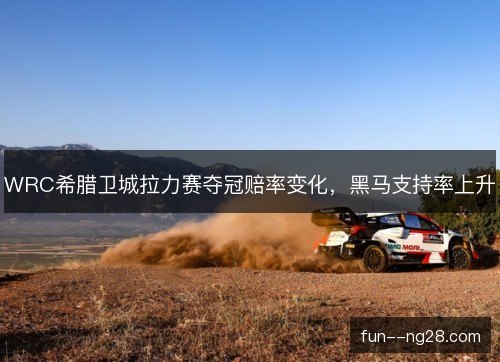 WRC希腊卫城拉力赛夺冠赔率变化，黑马支持率上升