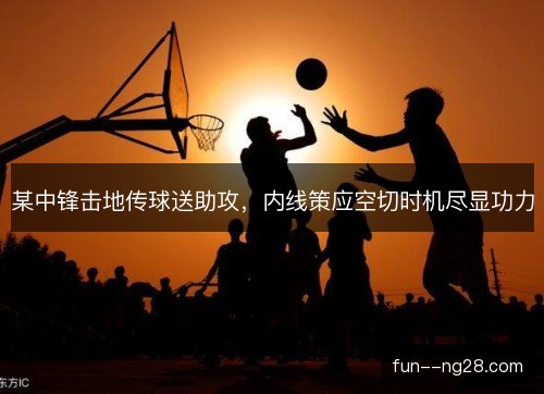 某中锋击地传球送助攻，内线策应空切时机尽显功力